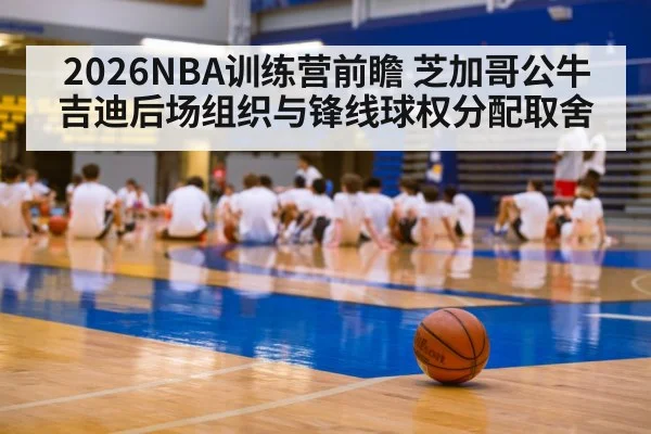 2026NBA训练营前瞻 芝加哥公牛吉迪后场组织与锋线球权分配取舍